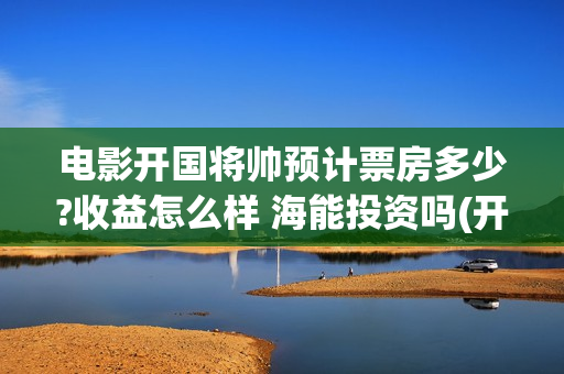 电影开国将帅预计票房多少?收益怎么样 海能投资吗(开国将帅电影上映时间)