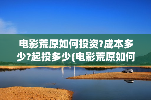 电影荒原如何投资?成本多少?起投多少(电影荒原如何投屏观看)