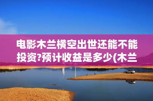 电影木兰横空出世还能不能投资?预计收益是多少(木兰横空出世抢先版)
