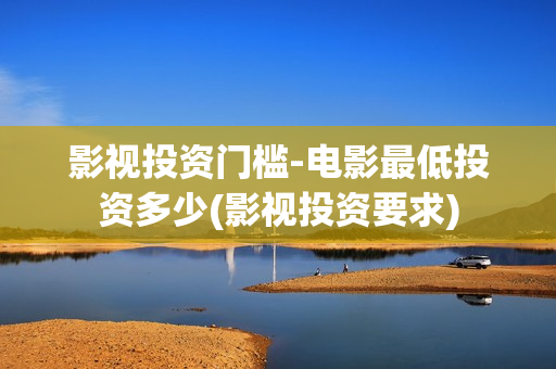影视投资门槛-电影最低投资多少(影视投资要求) 影视投资门槛-电影最低投资多少(影视投资要求)