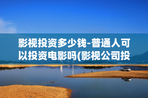 影视投资多少钱-普通人可以投资电影吗(影视公司投资多少钱)