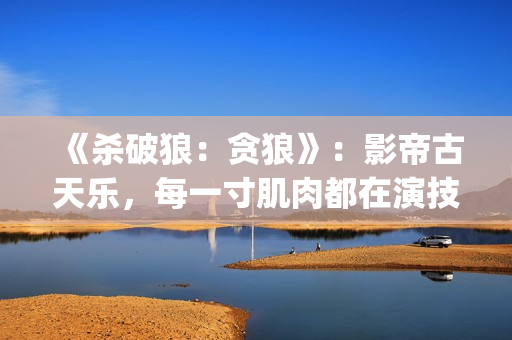 《杀破狼：贪狼》：影帝古天乐，每一寸肌肉都在演技(杀破狼贪狼电影免费完整观看国语)