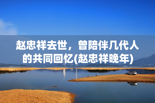 赵忠祥去世，曾陪伴几代人的共同回忆(赵忠祥晚年)