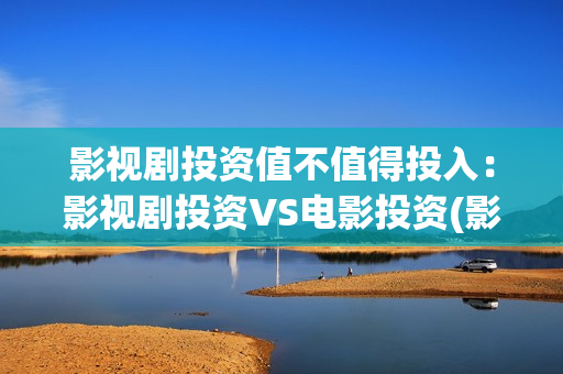 影视剧投资值不值得投入：影视剧投资VS电影投资(影视剧投资值不值得投资)