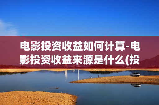 电影投资收益如何计算-电影投资收益来源是什么(投资电影收益怎么算)