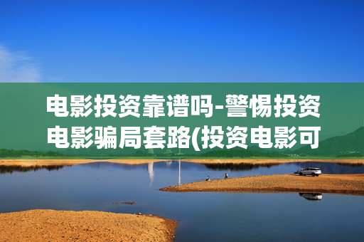 电影投资靠谱吗-警惕投资电影骗局套路(投资电影可靠吗)