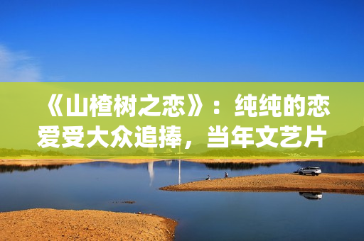 《山楂树之恋》：纯纯的恋爱受大众追捧，当年文艺片票房第一(《山楂树之恋》电影)