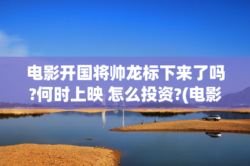 电影开国将帅龙标下来了吗?何时上映 怎么投资?(电影开国将帅龙是谁演的)