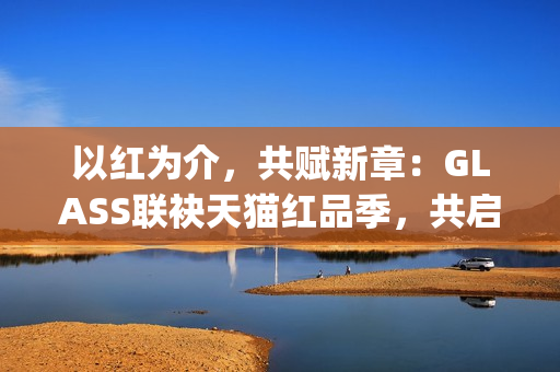 以红为介，共赋新章：GLASS联袂天猫红品季，共启新年美学祝福场(以红为主的绘画)