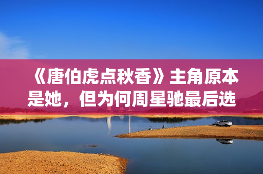 《唐伯虎点秋香》主角原本是她，但为何周星驰最后选巩俐做女一号(唐伯虎点秋香演员阵容)