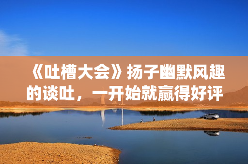 《吐槽大会》扬子幽默风趣的谈吐，一开始就赢得好评！!(吐槽大会第几期有杨迪)