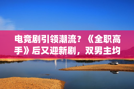 电竞剧引领潮流？《全职高手》后又迎新剧，双男主均是顶级流量(电竞题材影视剧)