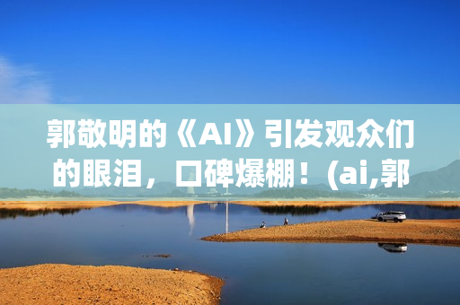 郭敬明的《AI》引发观众们的眼泪，口碑爆棚！(ai,郭敬明)