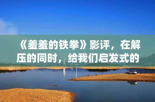 《羞羞的铁拳》影评，在解压的同时，给我们启发式的教导(羞羞的铁拳高清免费观看完整版)