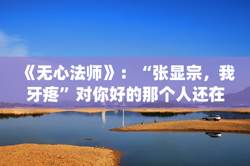 《无心法师》：“张显宗，我牙疼”对你好的那个人还在吗？(无心法师 电视剧)