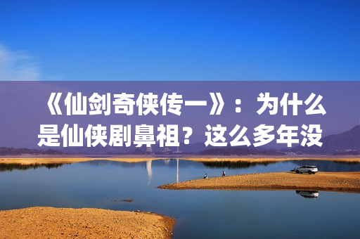 《仙剑奇侠传一》：为什么是仙侠剧鼻祖？这么多年没有电视能够超越(仙剑奇侠传一在线观看免费)