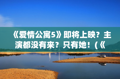 《爱情公寓5》即将上映？主演都没有来？只有她！(《爱情公寓5》电视剧)