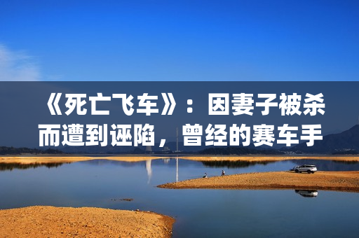 《死亡飞车》：因妻子被杀而遭到诬陷，曾经的赛车手锒铛入狱(死亡飞车4无删减版在线播放)