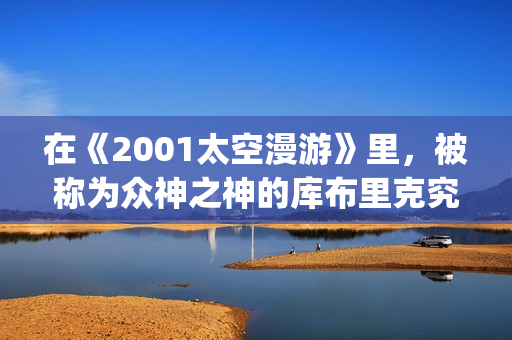 在《2001太空漫游》里，被称为众神之神的库布里克究竟在讲些什么(太空漫步机是平移还是旋转)