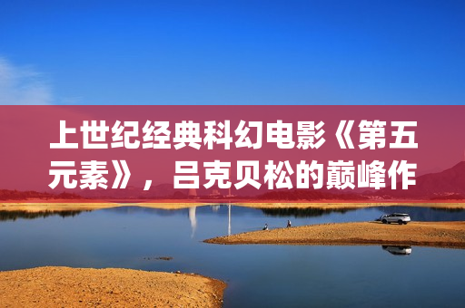 上世纪经典科幻电影《第五元素》，吕克贝松的巅峰作品之一(世界经典科幻电影排行)