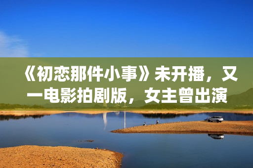 《初恋那件小事》未开播，又一电影拍剧版，女主曾出演《欢乐颂》(初恋那件小事主题曲)