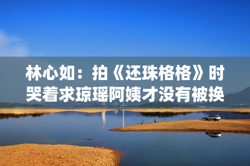 林心如：拍《还珠格格》时哭着求琼瑶阿姨才没有被换掉(林心如还演戏吗)