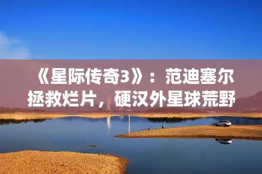 《星际传奇3》：范迪塞尔拯救烂片，硬汉外星球荒野求生(星际传奇3国语普通话)