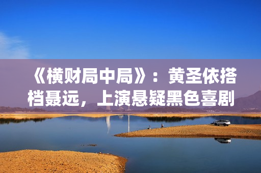 《横财局中局》：黄圣依搭档聂远，上演悬疑黑色喜剧片！(横财局中局免费观看完整版)