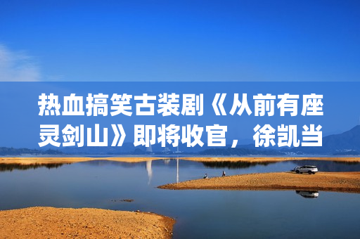 热血搞笑古装剧《从前有座灵剑山》即将收官，徐凯当场官宣！(很搞笑的古装电视剧)