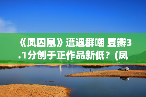 《凤囚凰》遭遇群嘲 豆瓣3.1分创于正作品新低？(凤囚凰什么乱七八糟的剧情啊)