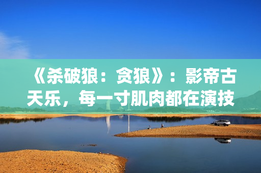 《杀破狼：贪狼》：影帝古天乐，每一寸肌肉都在演技(杀破狼贪狼结局太惨)