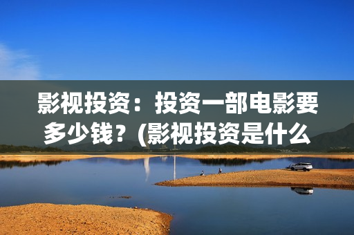 影视投资：投资一部电影要多少钱？(影视投资是什么)