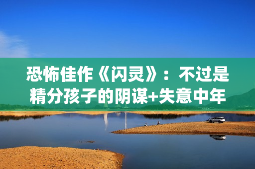 恐怖佳作《闪灵》:不过是精分孩子的阴谋+失意中年人的自我毁灭(闪灵恐怖的剧情是第几分钟) 恐怖佳作《闪灵》:不过是精分孩子的阴谋+失意中年人的自我毁灭(闪灵恐怖的剧情是第几分钟)