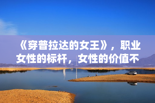 《穿普拉达的女王》,职业女性的标杆,女性的价值不只在爱情(穿普拉达的女王完整版免费观看) 《穿普拉达的女王》,职业女性的标杆,女性的价值不只在爱情(穿普拉达的女王完整版免费观看)