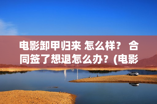 电影卸甲归来 怎么样？ 合同签了想退怎么办？(电影卸甲归来在线观看)