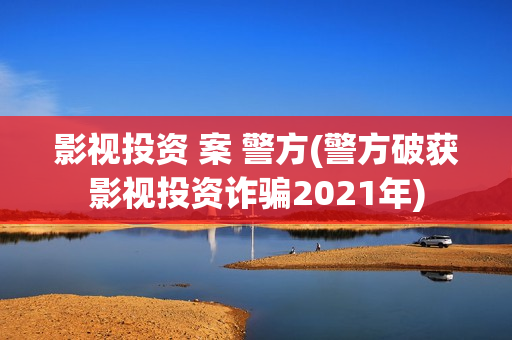影视投资 案 警方(警方破获影视投资诈骗2021年)