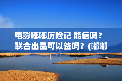 电影嘟嘟历险记 能信吗？ 联合出品可以签吗？(嘟嘟生活历险记)