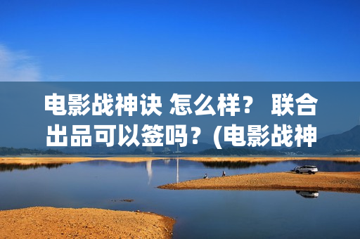 电影战神诀 怎么样？ 联合出品可以签吗？(电影战神诀 怎么不更新)