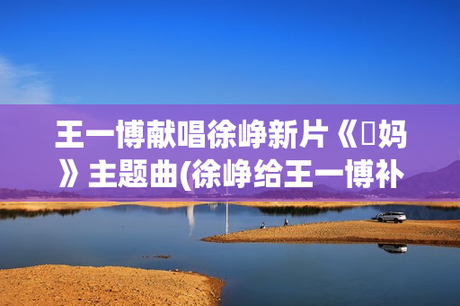 王一博献唱徐峥新片《囧妈》主题曲(徐峥给王一博补光新闻)
