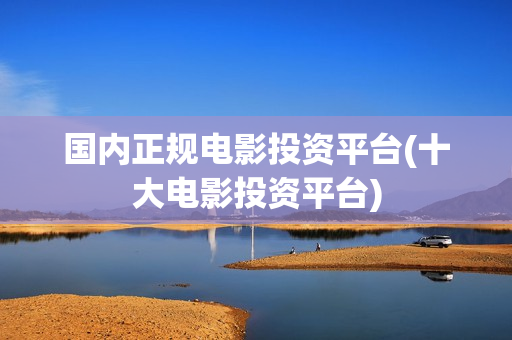 国内正规电影投资平台(十大电影投资平台)