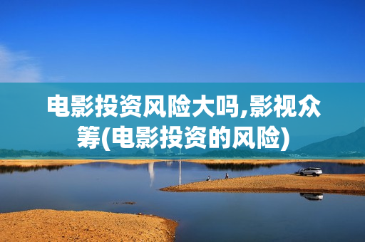 电影投资风险大吗,影视众筹(电影投资的风险)