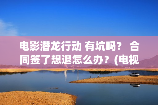 电影潜龙行动 有坑吗？ 合同签了想退怎么办？(电视剧潜龙行动高清)