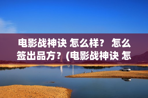 电影战神诀 怎么样？ 怎么签出品方？(电影战神诀 怎么不更新)