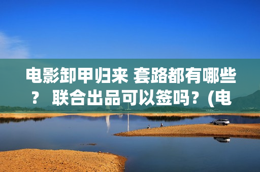电影卸甲归来 套路都有哪些？ 联合出品可以签吗？(电影卸甲归来在线观看)