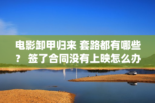 电影卸甲归来 套路都有哪些？ 签了合同没有上映怎么办？(电影名:卸甲归来)