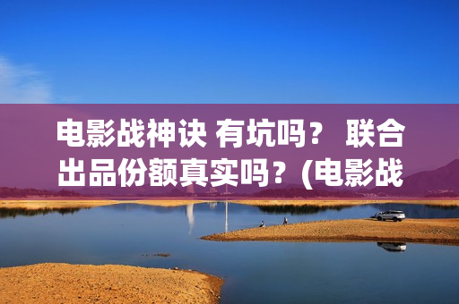 电影战神诀 有坑吗？ 联合出品份额真实吗？(电影战神诀进展)