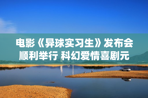电影《异球实习生》发布会顺利举行 科幻爱情喜剧元素交织引期待(异星球电影)