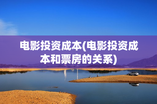 电影投资成本(电影投资成本和票房的关系)