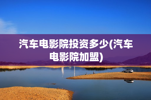 汽车电影院投资多少(汽车电影院加盟)