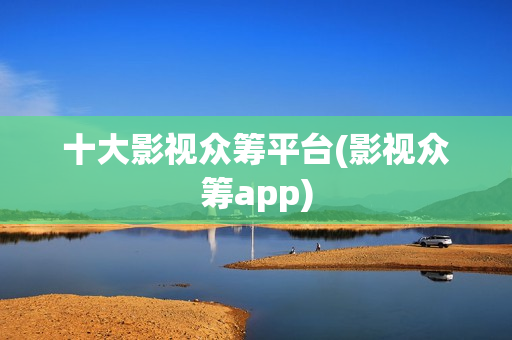 十大影视众筹平台(影视众筹app)
